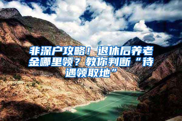 非深户攻略！退休后养老金哪里领？教你判断“待遇领取地”