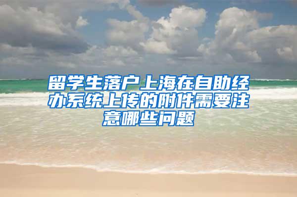 留学生落户上海在自助经办系统上传的附件需要注意哪些问题