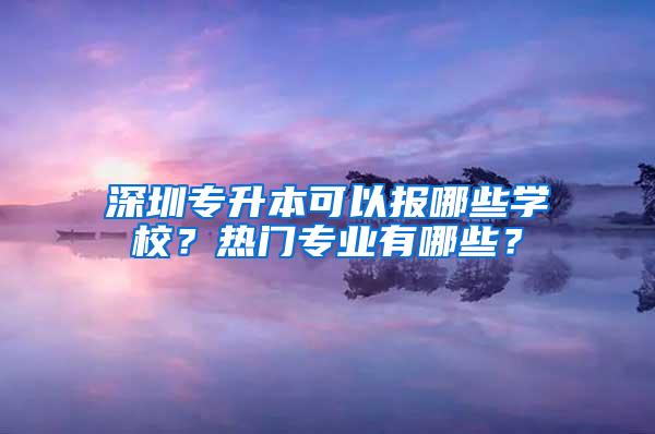 深圳专升本可以报哪些学校？热门专业有哪些？