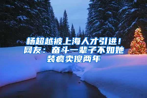 杨超越被上海人才引进！网友：奋斗一辈子不如她装疯卖傻两年