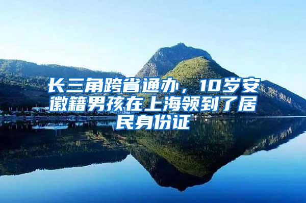 长三角跨省通办，10岁安徽籍男孩在上海领到了居民身份证