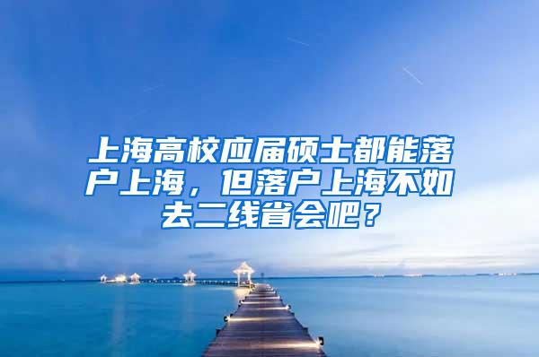 上海高校应届硕士都能落户上海，但落户上海不如去二线省会吧？