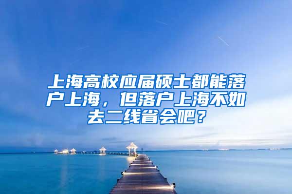 上海高校应届硕士都能落户上海，但落户上海不如去二线省会吧？