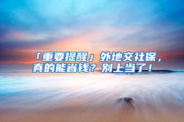 「重要提醒」外地交社保，真的能省钱？别上当了！