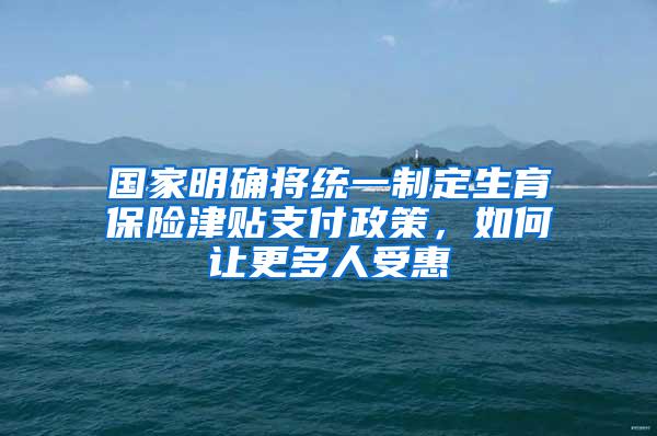 国家明确将统一制定生育保险津贴支付政策，如何让更多人受惠