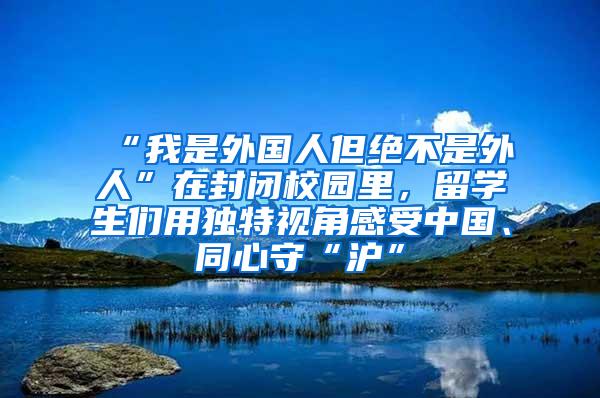 “我是外国人但绝不是外人”在封闭校园里，留学生们用独特视角感受中国、同心守“沪”