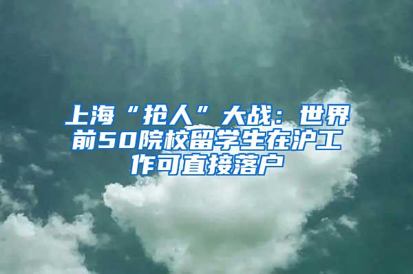 上海“抢人”大战：世界前50院校留学生在沪工作可直接落户