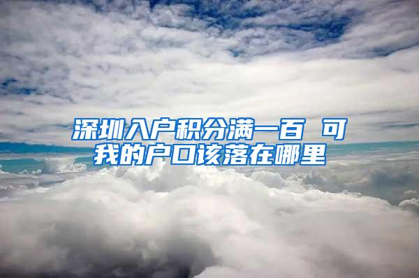 深圳入户积分满一百 可我的户口该落在哪里