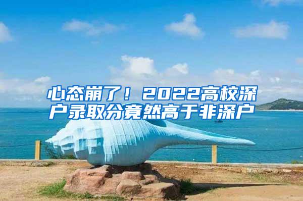 心态崩了！2022高校深户录取分竟然高于非深户