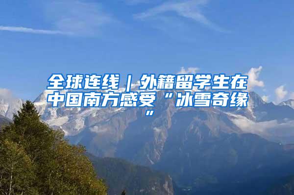 全球连线｜外籍留学生在中国南方感受“冰雪奇缘”