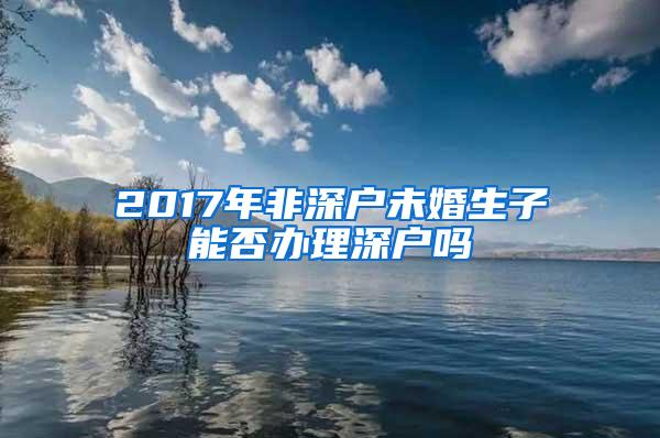 2017年非深户未婚生子能否办理深户吗