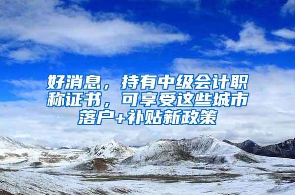 好消息，持有中级会计职称证书，可享受这些城市落户+补贴新政策