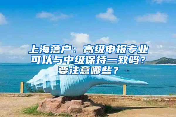 上海落户：高级申报专业可以与中级保持一致吗？要注意哪些？