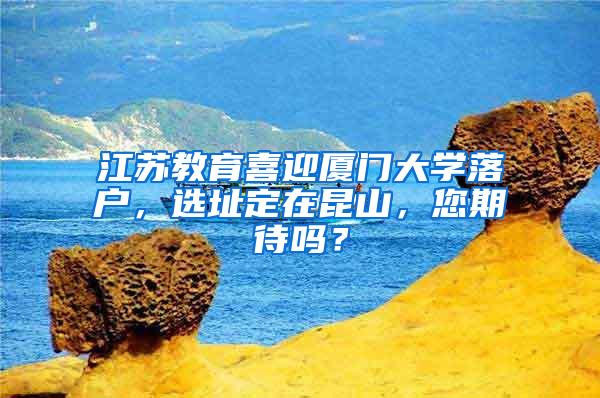 江苏教育喜迎厦门大学落户，选址定在昆山，您期待吗？