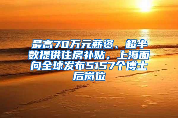 最高70万元薪资、超半数提供住房补贴，上海面向全球发布5157个博士后岗位