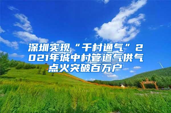 深圳实现“千村通气”2021年城中村管道气供气点火突破百万户