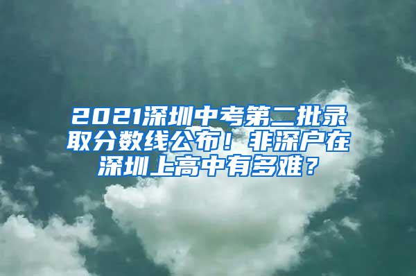 2021深圳中考第二批录取分数线公布！非深户在深圳上高中有多难？