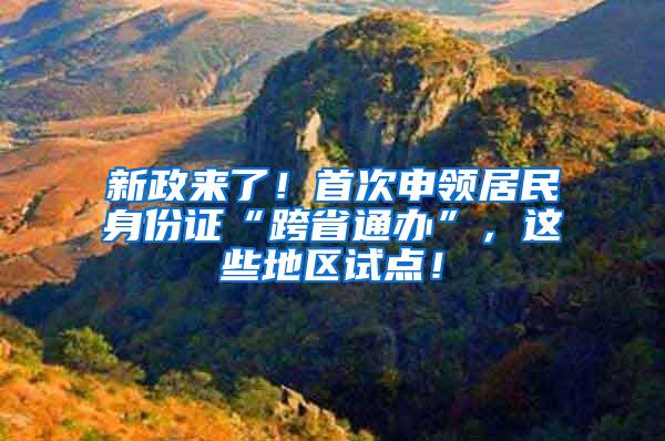 新政来了！首次申领居民身份证“跨省通办”，这些地区试点！