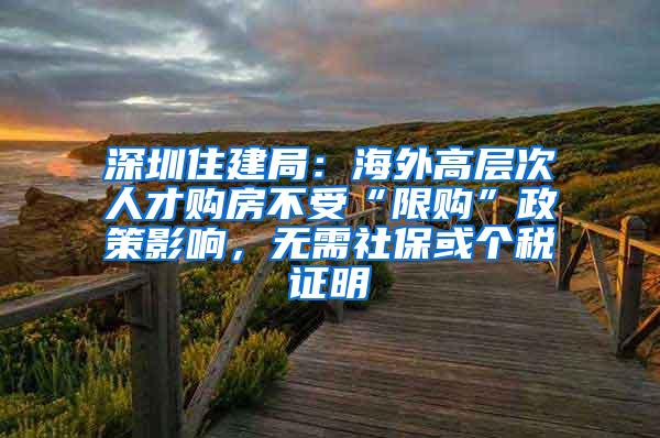 深圳住建局：海外高层次人才购房不受“限购”政策影响，无需社保或个税证明