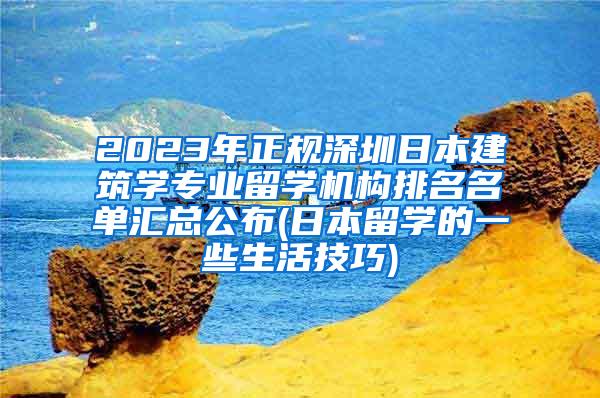 2023年正规深圳日本建筑学专业留学机构排名名单汇总公布(日本留学的一些生活技巧)