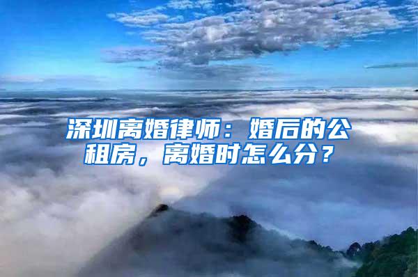 深圳离婚律师：婚后的公租房，离婚时怎么分？