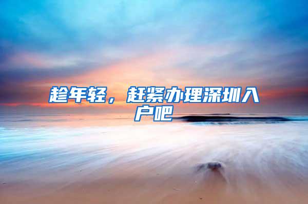 趁年轻，赶紧办理深圳入户吧