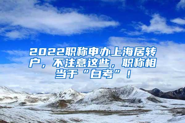 2022职称申办上海居转户，不注意这些，职称相当于“白考”！