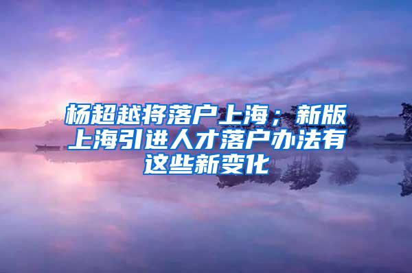 杨超越将落户上海；新版上海引进人才落户办法有这些新变化