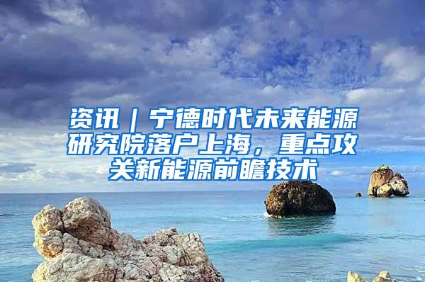 资讯｜宁德时代未来能源研究院落户上海，重点攻关新能源前瞻技术