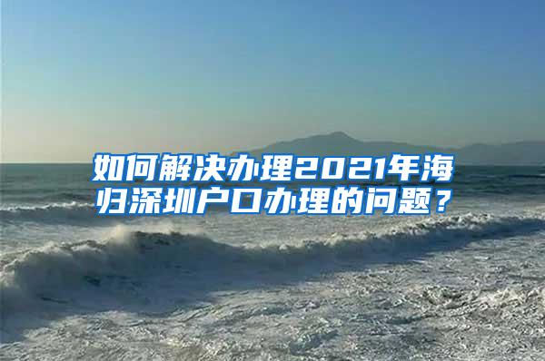 如何解决办理2021年海归深圳户口办理的问题？