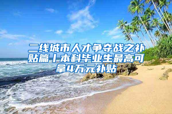 二线城市人才争夺战之补贴篇丨本科毕业生最高可拿4万元补贴