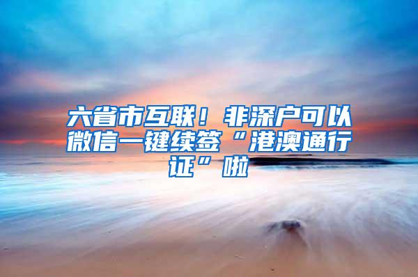 六省市互联！非深户可以微信一键续签“港澳通行证”啦