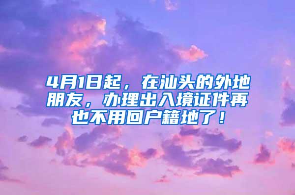 4月1日起，在汕头的外地朋友，办理出入境证件再也不用回户籍地了！