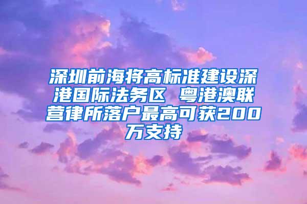 深圳前海将高标准建设深港国际法务区 粤港澳联营律所落户最高可获200万支持