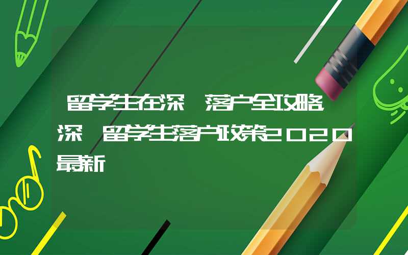 留学生在深圳落户全攻略，深圳留学生落户政策2020最新