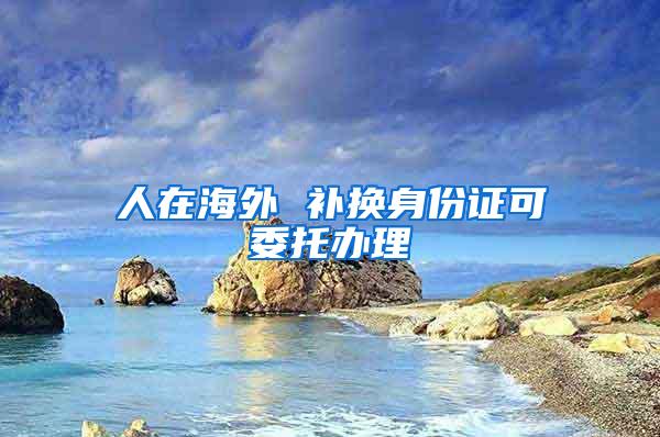 人在海外 补换身份证可委托办理