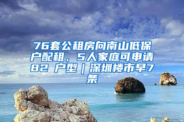 76套公租房向南山低保户配租，5人家庭可申请82㎡户型｜深圳楼市早7条