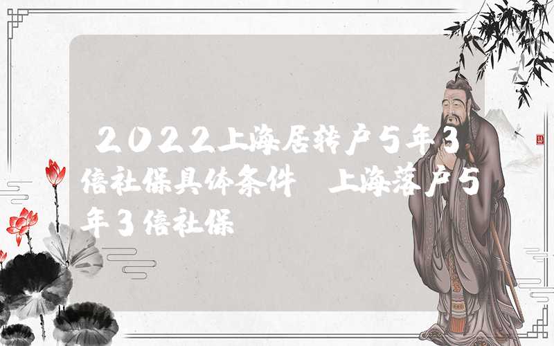 2022上海居转户5年3倍社保具体条件（上海落户5年3倍社保）