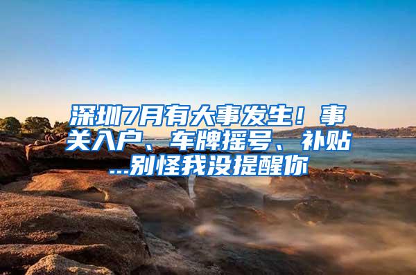 深圳7月有大事发生！事关入户、车牌摇号、补贴...别怪我没提醒你