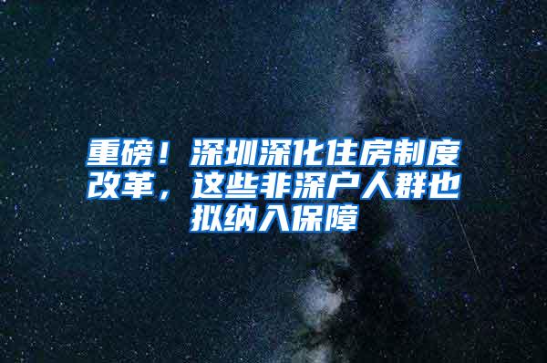 重磅！深圳深化住房制度改革，这些非深户人群也拟纳入保障