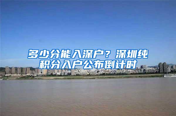 多少分能入深户？深圳纯积分入户公布倒计时