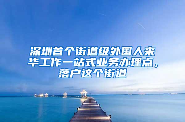 深圳首个街道级外国人来华工作一站式业务办理点，落户这个街道