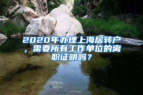 2020年办理上海居转户，需要所有工作单位的离职证明吗？