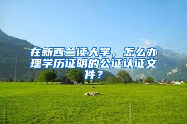 在新西兰读大学，怎么办理学历证明的公证认证文件？