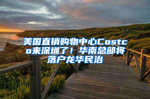 美国直销购物中心Costco来深圳了！华南总部将落户龙华民治