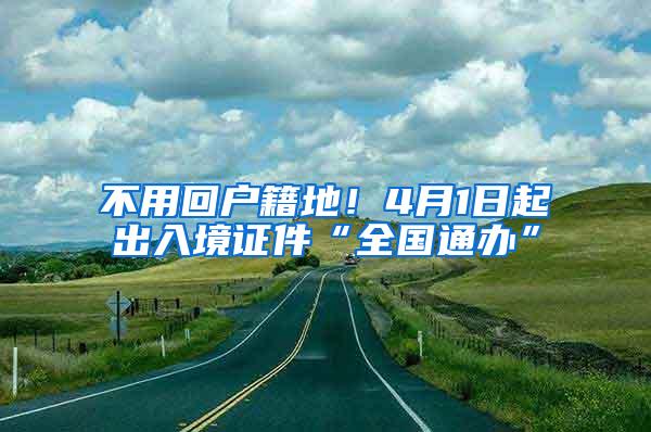 不用回户籍地！4月1日起出入境证件“全国通办”