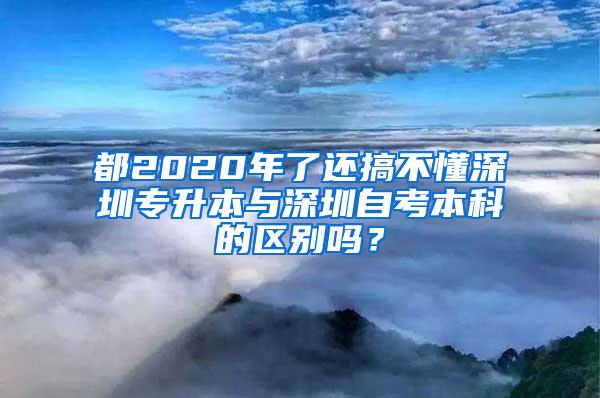 都2020年了还搞不懂深圳专升本与深圳自考本科的区别吗？