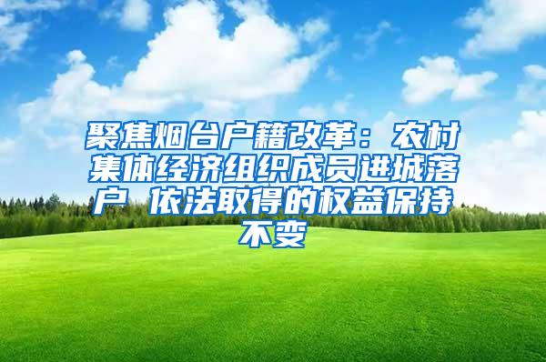 聚焦烟台户籍改革：农村集体经济组织成员进城落户 依法取得的权益保持不变