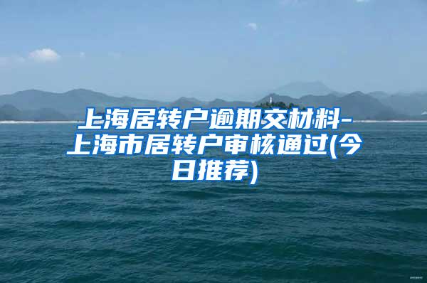 上海居转户逾期交材料-上海市居转户审核通过(今日推荐)