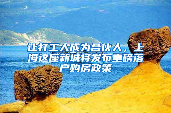 让打工人成为合伙人，上海这座新城将发布重磅落户购房政策